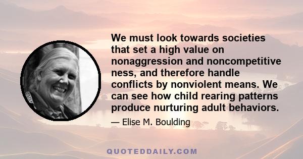 We must look towards societies that set a high value on nonaggression and noncompetitive ness, and therefore handle conflicts by nonviolent means. We can see how child rearing patterns produce nurturing adult behaviors.