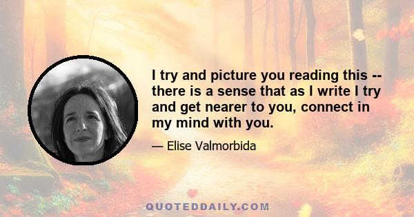 I try and picture you reading this -- there is a sense that as I write I try and get nearer to you, connect in my mind with you.