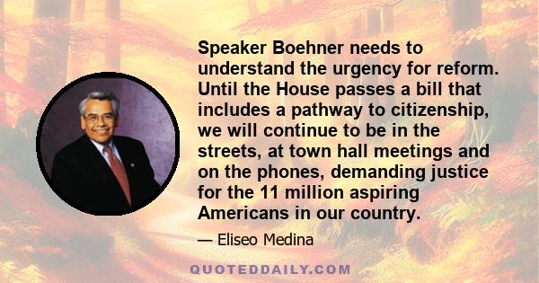 Speaker Boehner needs to understand the urgency for reform. Until the House passes a bill that includes a pathway to citizenship, we will continue to be in the streets, at town hall meetings and on the phones, demanding 