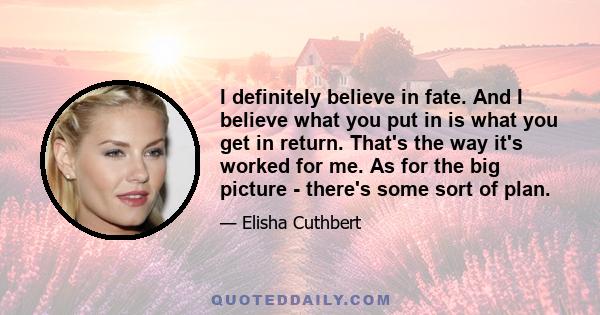 I definitely believe in fate. And I believe what you put in is what you get in return. That's the way it's worked for me. As for the big picture - there's some sort of plan.