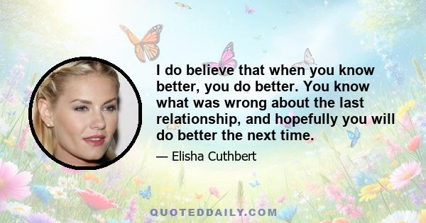 I do believe that when you know better, you do better. You know what was wrong about the last relationship, and hopefully you will do better the next time.