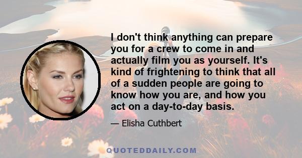 I don't think anything can prepare you for a crew to come in and actually film you as yourself. It's kind of frightening to think that all of a sudden people are going to know how you are, and how you act on a