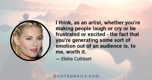 I think, as an artist, whether you're making people laugh or cry or be frustrated or excited - the fact that you're generating some sort of emotion out of an audience is, to me, worth it.