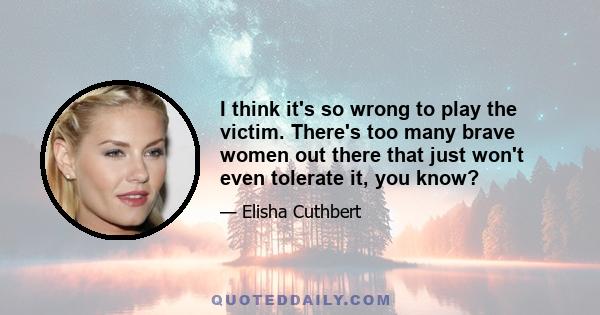 I think it's so wrong to play the victim. There's too many brave women out there that just won't even tolerate it, you know?