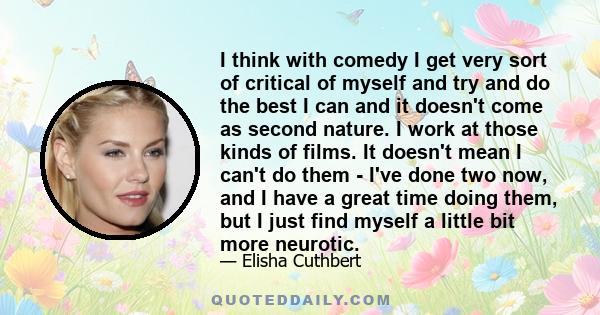 I think with comedy I get very sort of critical of myself and try and do the best I can and it doesn't come as second nature. I work at those kinds of films. It doesn't mean I can't do them - I've done two now, and I