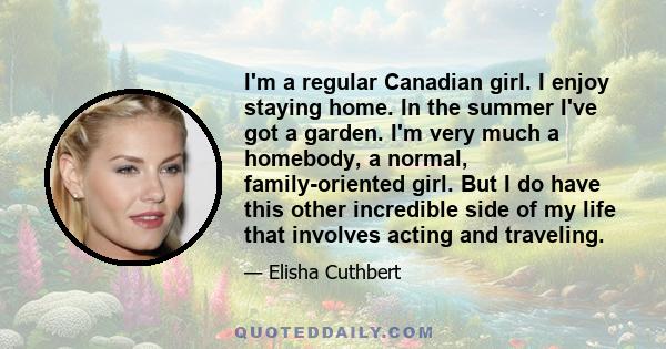 I'm a regular Canadian girl. I enjoy staying home. In the summer I've got a garden. I'm very much a homebody, a normal, family-oriented girl. But I do have this other incredible side of my life that involves acting and