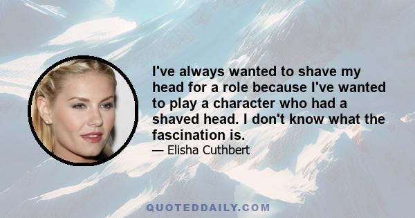 I've always wanted to shave my head for a role because I've wanted to play a character who had a shaved head. I don't know what the fascination is.