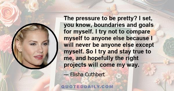 The pressure to be pretty? I set, you know, boundaries and goals for myself. I try not to compare myself to anyone else because I will never be anyone else except myself. So I try and stay true to me, and hopefully the