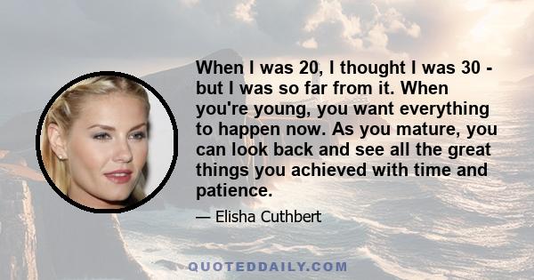 When I was 20, I thought I was 30 - but I was so far from it. When you're young, you want everything to happen now. As you mature, you can look back and see all the great things you achieved with time and patience.