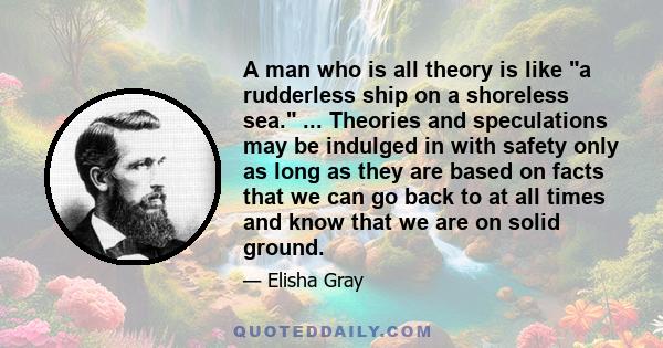 A man who is all theory is like a rudderless ship on a shoreless sea. ... Theories and speculations may be indulged in with safety only as long as they are based on facts that we can go back to at all times and know