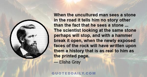 When the uncultured man sees a stone in the road it tells him no story other than the fact that he sees a stone ... The scientist looking at the same stone perhaps will stop, and with a hammer break it open, when the