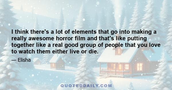 I think there's a lot of elements that go into making a really awesome horror film and that's like putting together like a real good group of people that you love to watch them either live or die.