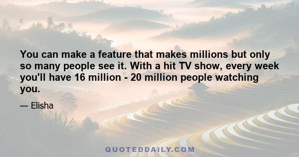 You can make a feature that makes millions but only so many people see it. With a hit TV show, every week you'll have 16 million - 20 million people watching you.