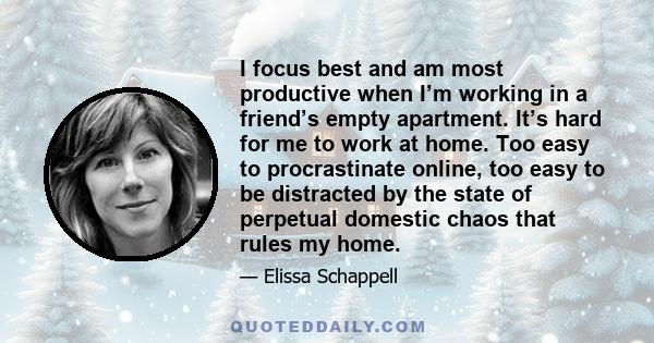 I focus best and am most productive when I’m working in a friend’s empty apartment. It’s hard for me to work at home. Too easy to procrastinate online, too easy to be distracted by the state of perpetual domestic chaos