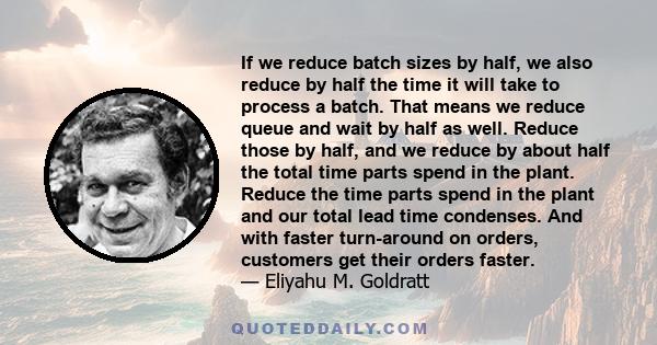 If we reduce batch sizes by half, we also reduce by half the time it will take to process a batch. That means we reduce queue and wait by half as well. Reduce those by half, and we reduce by about half the total time