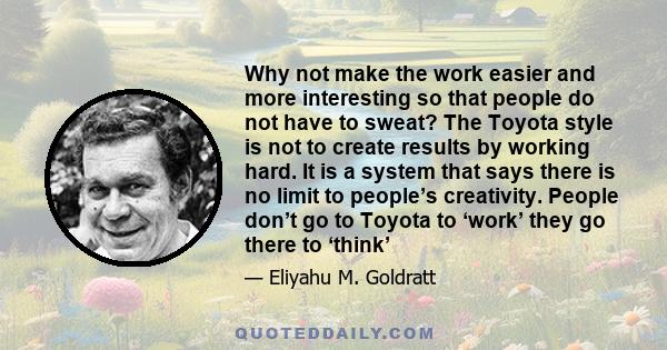 Why not make the work easier and more interesting so that people do not have to sweat? The Toyota style is not to create results by working hard. It is a system that says there is no limit to people’s creativity. People 