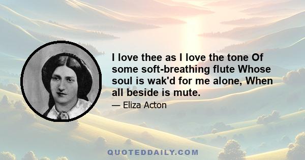 I love thee as I love the tone Of some soft-breathing flute Whose soul is wak'd for me alone, When all beside is mute.