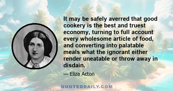 It may be safely averred that good cookery is the best and truest economy, turning to full account every wholesome article of food, and converting into palatable meals what the ignorant either render uneatable or throw