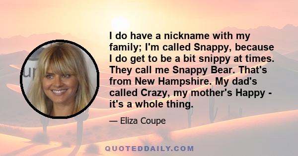 I do have a nickname with my family; I'm called Snappy, because I do get to be a bit snippy at times. They call me Snappy Bear. That's from New Hampshire. My dad's called Crazy, my mother's Happy - it's a whole thing.