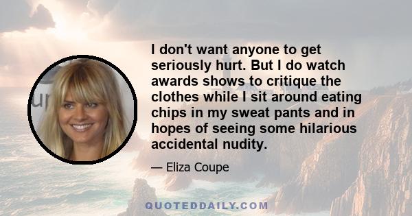 I don't want anyone to get seriously hurt. But I do watch awards shows to critique the clothes while I sit around eating chips in my sweat pants and in hopes of seeing some hilarious accidental nudity.