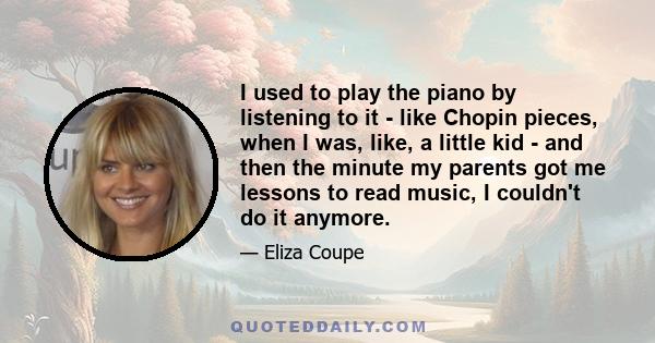 I used to play the piano by listening to it - like Chopin pieces, when I was, like, a little kid - and then the minute my parents got me lessons to read music, I couldn't do it anymore.