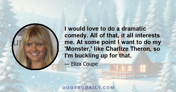 I would love to do a dramatic comedy. All of that, it all interests me. At some point I want to do my 'Monster,' like Charlize Theron, so I'm buckling up for that.