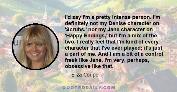 I'd say I'm a pretty intense person. I'm definitely not my Denise character on 'Scrubs,' nor my Jane character on 'Happy Endings,' but I'm a mix of the two. I really feel that I'm kind of every character that I've ever