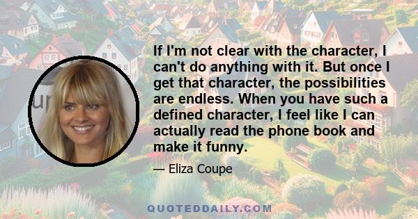 If I'm not clear with the character, I can't do anything with it. But once I get that character, the possibilities are endless. When you have such a defined character, I feel like I can actually read the phone book and