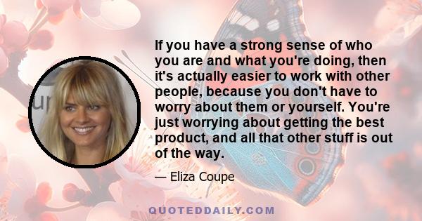 If you have a strong sense of who you are and what you're doing, then it's actually easier to work with other people, because you don't have to worry about them or yourself. You're just worrying about getting the best