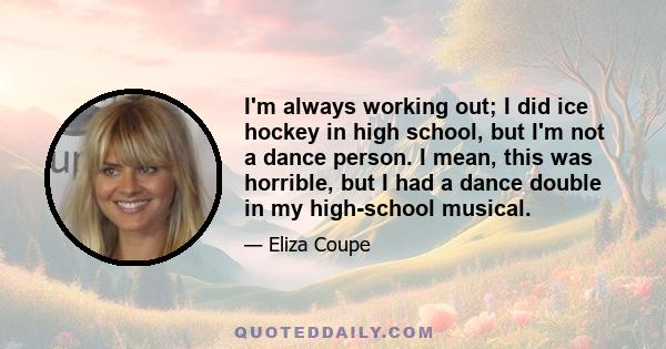 I'm always working out; I did ice hockey in high school, but I'm not a dance person. I mean, this was horrible, but I had a dance double in my high-school musical.