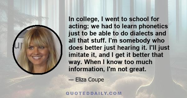 In college, I went to school for acting; we had to learn phonetics just to be able to do dialects and all that stuff. I'm somebody who does better just hearing it. I'll just imitate it, and I get it better that way.