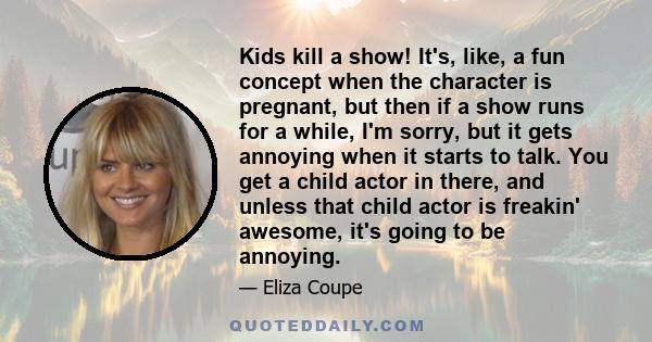 Kids kill a show! It's, like, a fun concept when the character is pregnant, but then if a show runs for a while, I'm sorry, but it gets annoying when it starts to talk. You get a child actor in there, and unless that