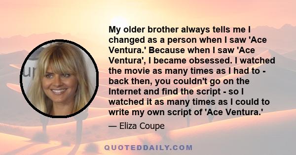 My older brother always tells me I changed as a person when I saw 'Ace Ventura.' Because when I saw 'Ace Ventura', I became obsessed. I watched the movie as many times as I had to - back then, you couldn't go on the