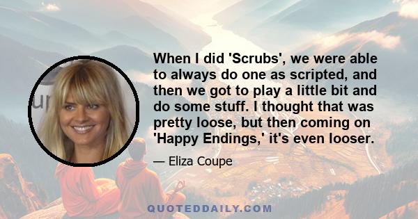 When I did 'Scrubs', we were able to always do one as scripted, and then we got to play a little bit and do some stuff. I thought that was pretty loose, but then coming on 'Happy Endings,' it's even looser.