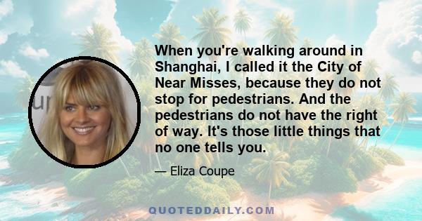 When you're walking around in Shanghai, I called it the City of Near Misses, because they do not stop for pedestrians. And the pedestrians do not have the right of way. It's those little things that no one tells you.