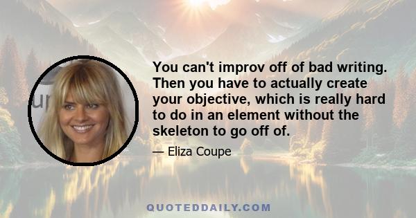 You can't improv off of bad writing. Then you have to actually create your objective, which is really hard to do in an element without the skeleton to go off of.