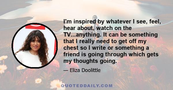 I'm inspired by whatever I see, feel, hear about, watch on the TV...anything. It can be something that I really need to get off my chest so I write or something a friend is going through which gets my thoughts going.