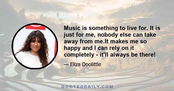 Music is something to live for. It is just for me, nobody else can take away from me.It makes me so happy and I can rely on it completely - it'll always be there!