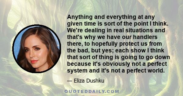 Anything and everything at any given time is sort of the point I think. We're dealing in real situations and that's why we have our handlers there, to hopefully protect us from the bad, but yes; each show I think that