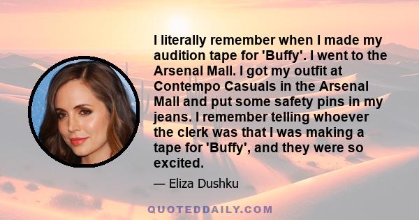 I literally remember when I made my audition tape for 'Buffy'. I went to the Arsenal Mall. I got my outfit at Contempo Casuals in the Arsenal Mall and put some safety pins in my jeans. I remember telling whoever the