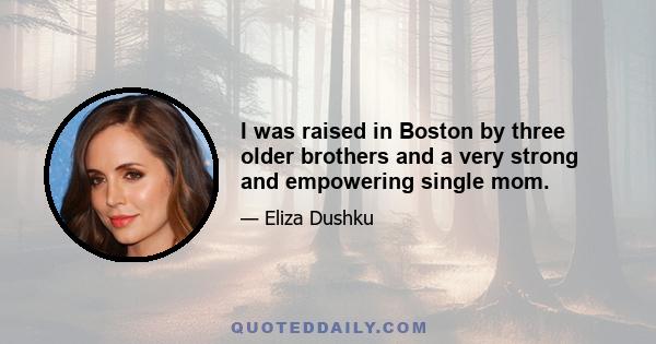 I was raised in Boston by three older brothers and a very strong and empowering single mom.