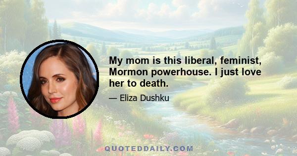 My mom is this liberal, feminist, Mormon powerhouse. I just love her to death.