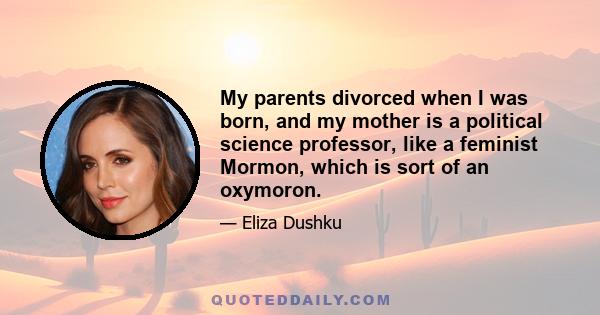 My parents divorced when I was born, and my mother is a political science professor, like a feminist Mormon, which is sort of an oxymoron.