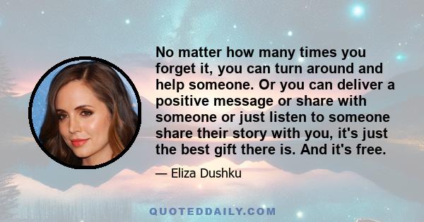 No matter how many times you forget it, you can turn around and help someone. Or you can deliver a positive message or share with someone or just listen to someone share their story with you, it's just the best gift