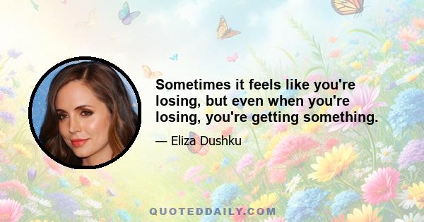 Sometimes it feels like you're losing, but even when you're losing, you're getting something.