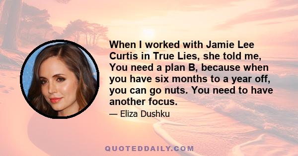 When I worked with Jamie Lee Curtis in True Lies, she told me, You need a plan B, because when you have six months to a year off, you can go nuts. You need to have another focus.