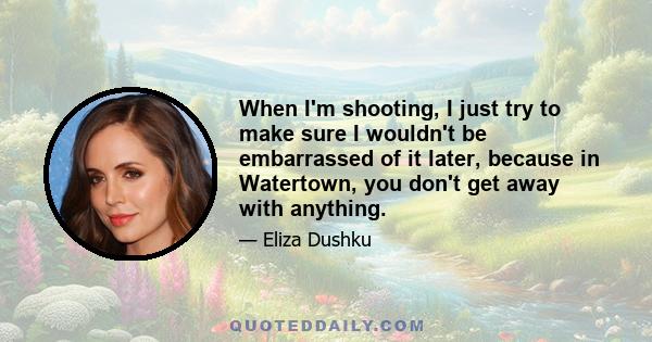 When I'm shooting, I just try to make sure I wouldn't be embarrassed of it later, because in Watertown, you don't get away with anything.