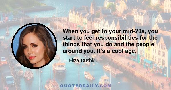 When you get to your mid-20s, you start to feel responsibilities for the things that you do and the people around you. It's a cool age.