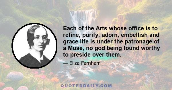 Each of the Arts whose office is to refine, purify, adorn, embellish and grace life is under the patronage of a Muse, no god being found worthy to preside over them.