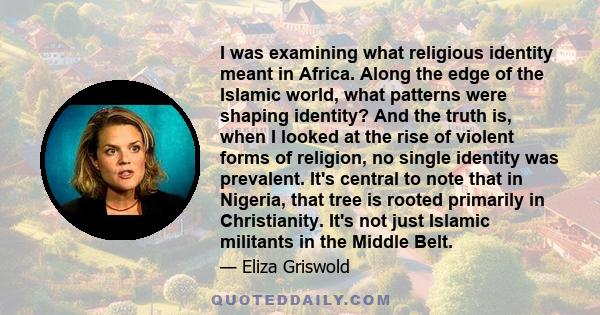 I was examining what religious identity meant in Africa. Along the edge of the Islamic world, what patterns were shaping identity? And the truth is, when I looked at the rise of violent forms of religion, no single